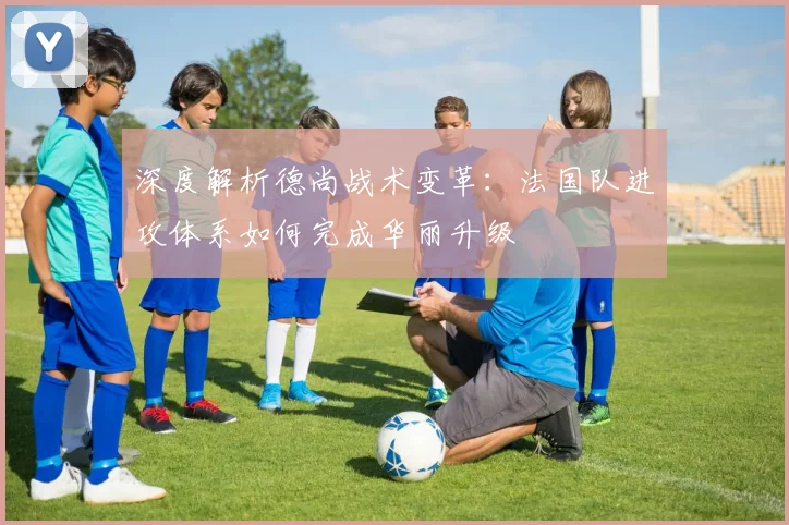 深度解析德尚战术变革:法国队进攻体系如何完成华丽升级