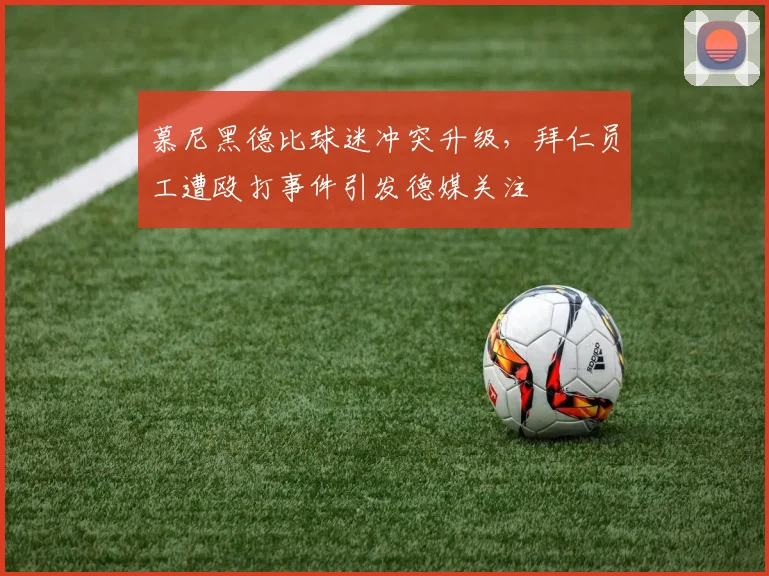 慕尼黑德比球迷冲突升级,拜仁员工遭殴打事件引发德媒关注