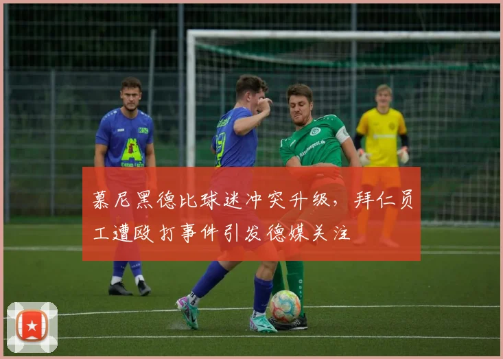 慕尼黑德比球迷冲突升级，拜仁员工遭殴打事件引发德媒关注