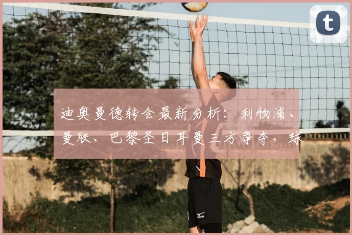 迪奥曼德转会最新分析：利物浦、曼联、巴黎圣日耳曼三方争夺，球员身价与未来去向解读