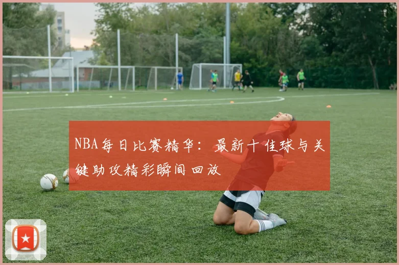 NBA每日比赛精华：最新十佳球与关键助攻精彩瞬间回放