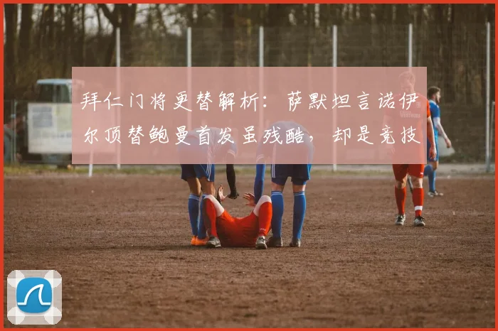 拜仁门将更替解析:萨默坦言诺伊尔顶替鲍曼首发虽残酷,却是竞技体育常态