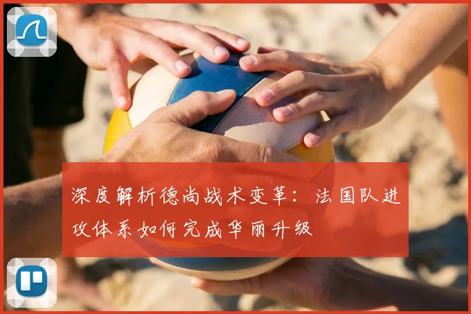 深度解析德尚战术变革：法国队进攻体系如何完成华丽升级
